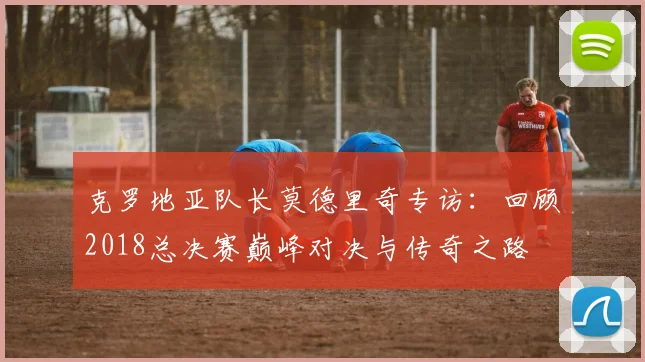 克罗地亚队长莫德里奇专访：回顾2018总决赛巅峰对决与传奇之路