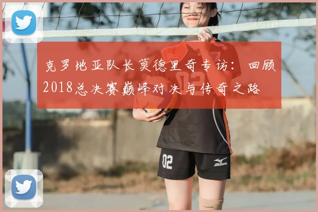 克罗地亚队长莫德里奇专访：回顾2018总决赛巅峰对决与传奇之路