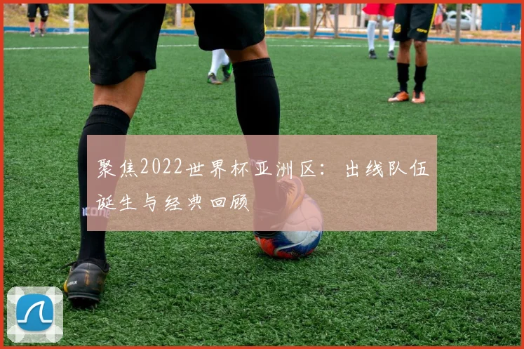 聚焦2022世界杯亚洲区：出线队伍诞生与经典回顾