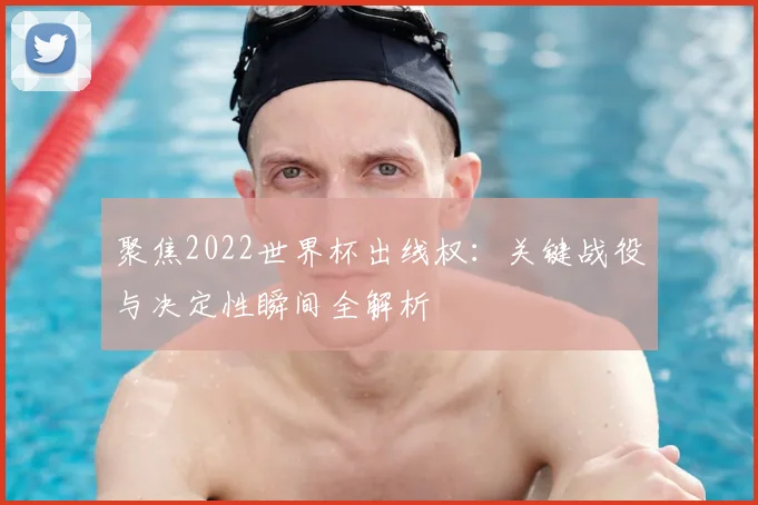 聚焦2022世界杯出线权：关键战役与决定性瞬间全解析