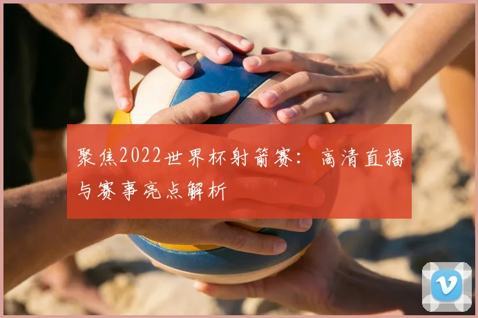 聚焦2022世界杯射箭赛：高清直播与赛事亮点解析
