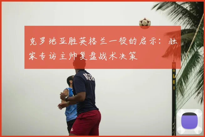 克罗地亚胜英格兰一役的启示：独家专访主帅复盘战术决策