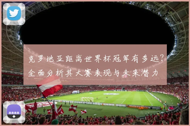 克罗地亚距离世界杯冠军有多远？全面分析其大赛表现与未来潜力