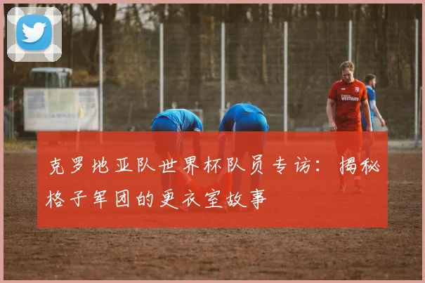 克罗地亚队世界杯队员专访：揭秘格子军团的更衣室故事