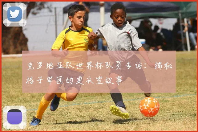 克罗地亚队世界杯队员专访：揭秘格子军团的更衣室故事