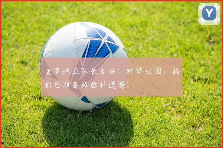 克罗地亚队长专访：对阵法国，我们已准备好弥补遗憾！