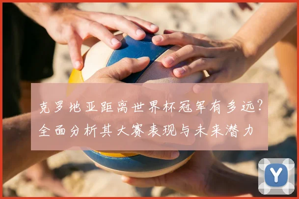 克罗地亚距离世界杯冠军有多远？全面分析其大赛表现与未来潜力