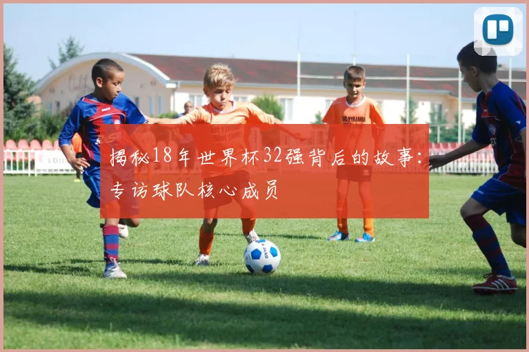 揭秘18年世界杯32强背后的故事：专访球队核心成员