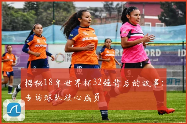 揭秘18年世界杯32强背后的故事：专访球队核心成员