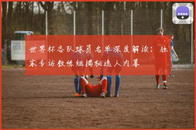 世界杯各队球员名单深度解读：独家专访教练组揭秘选人内幕