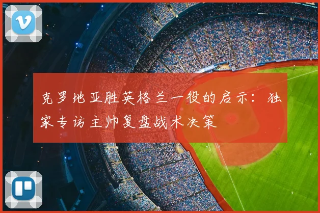克罗地亚胜英格兰一役的启示：独家专访主帅复盘战术决策